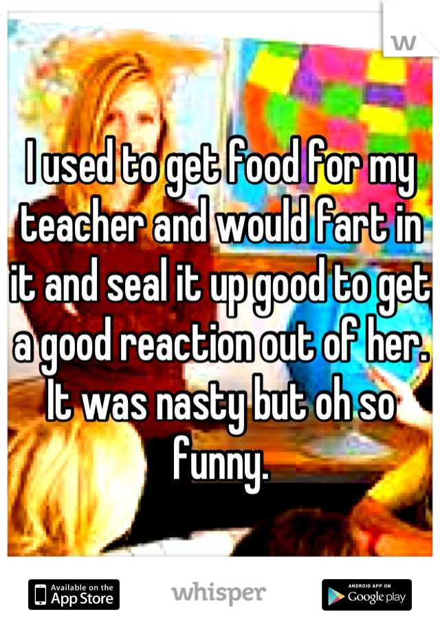 I used to get food for my teacher and would fart in it and seal it up good to get a good reaction out of her. It was nasty but oh so funny.
