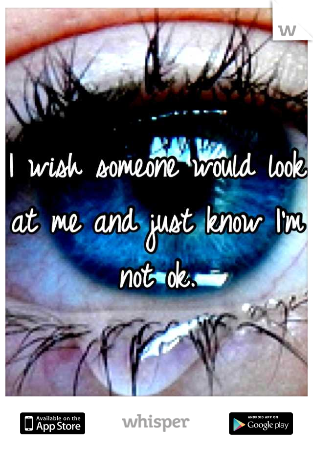 I wish someone would look at me and just know I'm not ok.