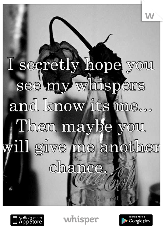 I secretly hope you see my whispers and know its me... Then maybe you will give me another chance. 