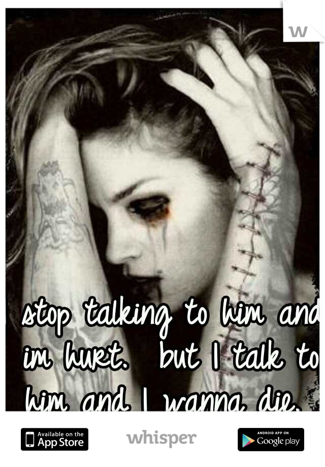 I stop talking to him and im hurt.  but I talk to him and I wanna die. 