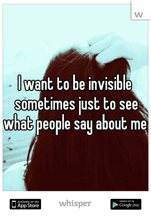 I want to be invisible sometimes just to see what people say about me 