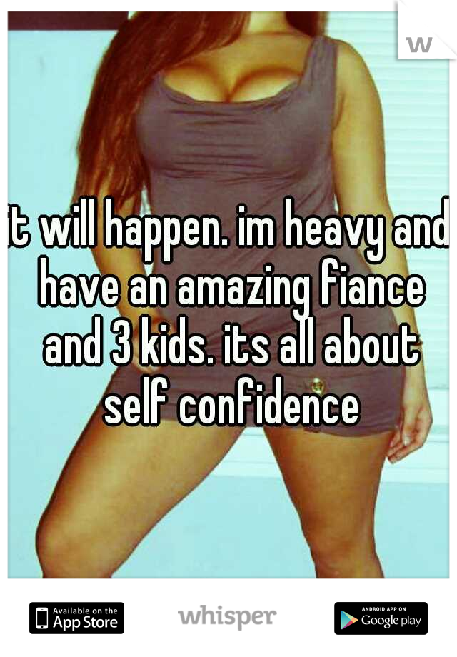 it will happen. im heavy and have an amazing fiance and 3 kids. its all about self confidence