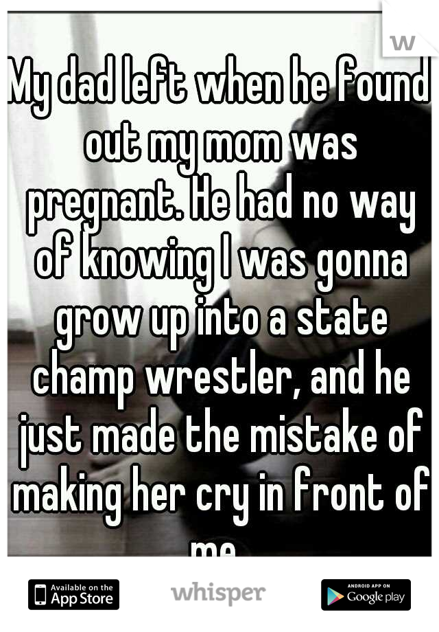 My dad left when he found out my mom was pregnant. He had no way of knowing I was gonna grow up into a state champ wrestler, and he just made the mistake of making her cry in front of me. 