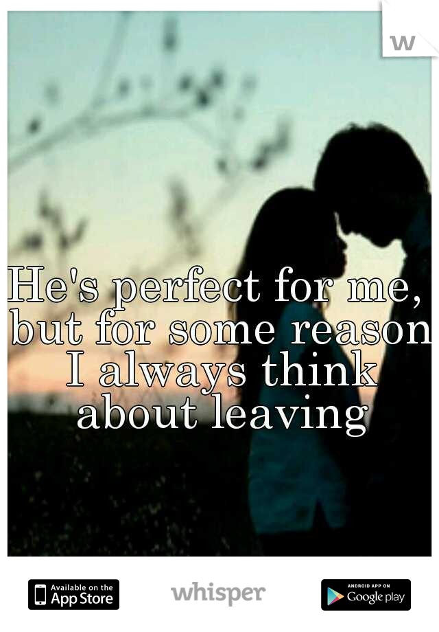 He's perfect for me, but for some reason I always think about leaving