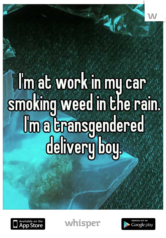 I'm at work in my car smoking weed in the rain. I'm a transgendered delivery boy.