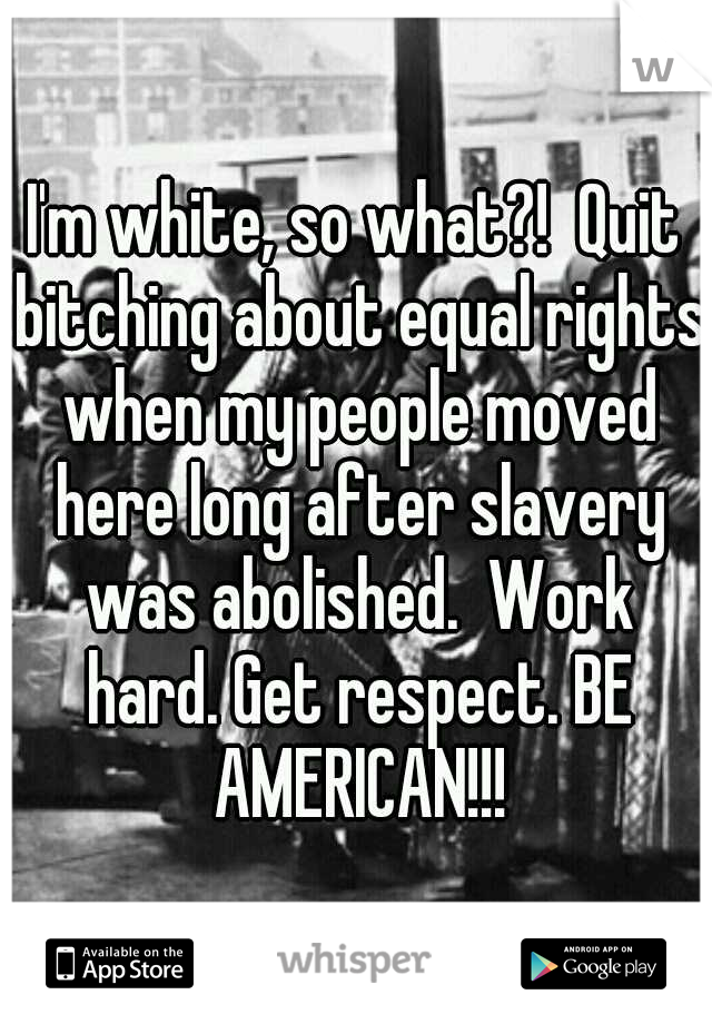 I'm white, so what?!  Quit bitching about equal rights when my people moved here long after slavery was abolished.  Work hard. Get respect. BE AMERICAN!!!