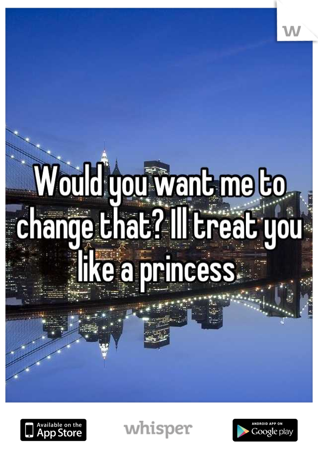 Would you want me to change that? Ill treat you like a princess 