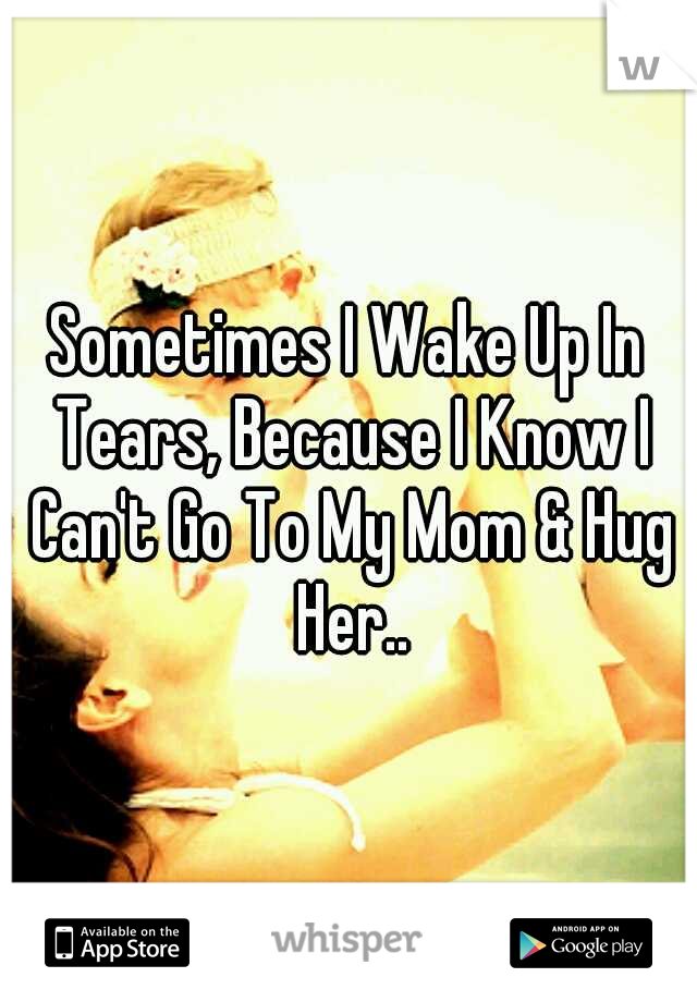 Sometimes I Wake Up In Tears, Because I Know I Can't Go To My Mom & Hug Her..