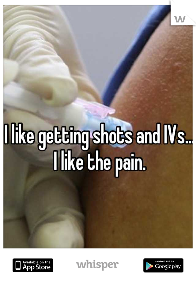 I like getting shots and IVs... I like the pain.