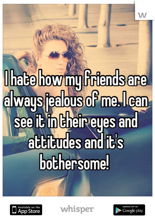I hate how my friends are always jealous of me. I can see it in their eyes and attitudes and it's bothersome! 