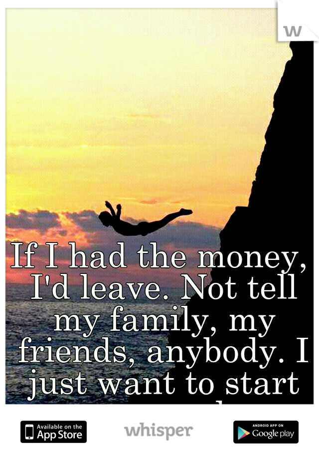 If I had the money, I'd leave. Not tell my family, my friends, anybody. I just want to start over somewhere.