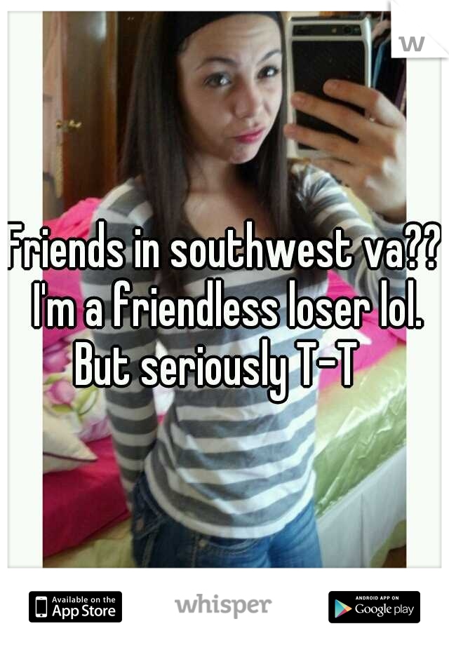 Friends in southwest va?? I'm a friendless loser lol. But seriously T-T
