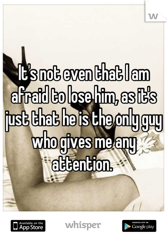 It's not even that I am afraid to lose him, as it's just that he is the only guy who gives me any attention. 