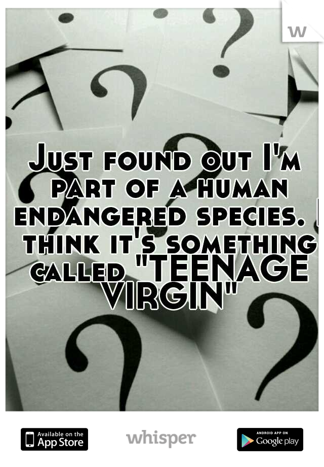 Just found out I'm part of a human endangered species. I think it's something called "TEENAGE VIRGIN"