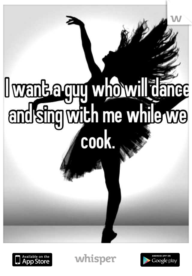 I want a guy who will dance and sing with me while we cook.