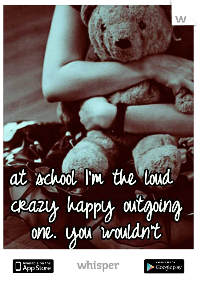 at school I'm the loud crazy happy outgoing one. you wouldn't recognize me at home
