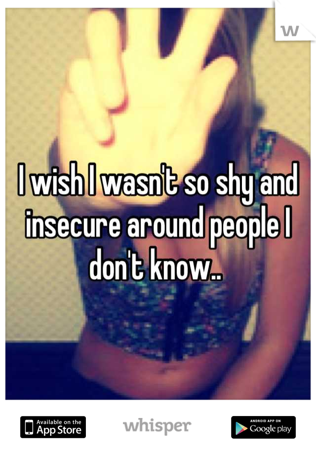 I wish I wasn't so shy and insecure around people I don't know.. 
