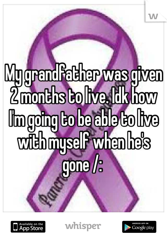 My grandfather was given 2 months to live. Idk how I'm going to be able to live with myself when he's gone /: 