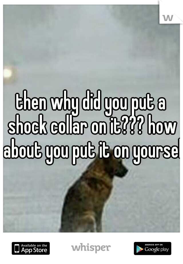 then why did you put a shock collar on it??? how about you put it on yourself