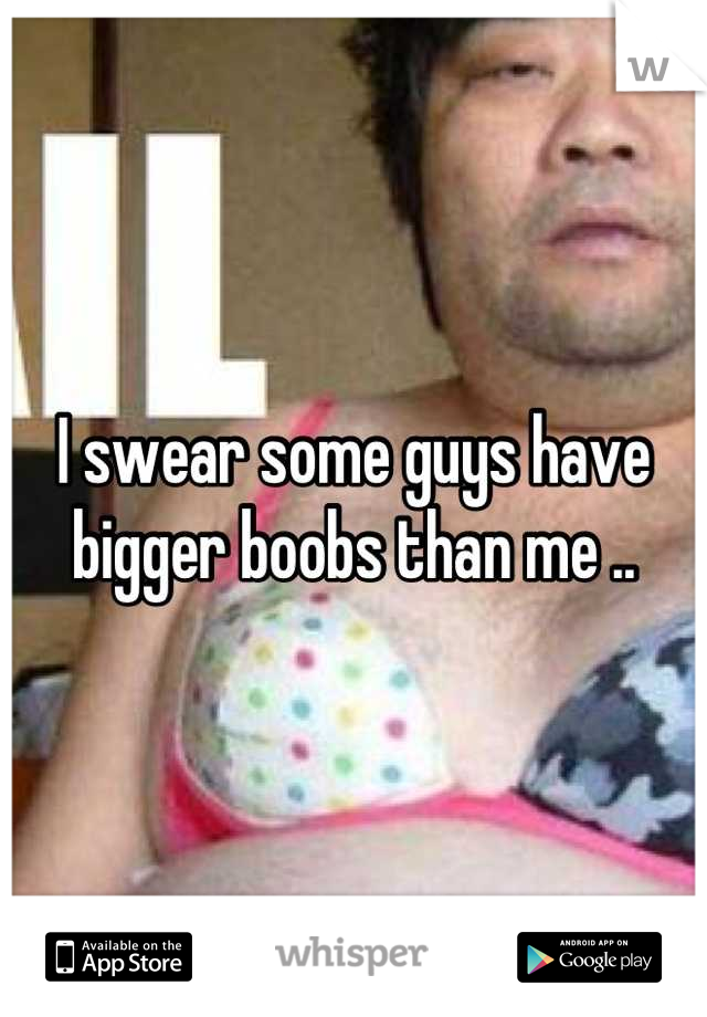 I swear some guys have bigger boobs than me ..