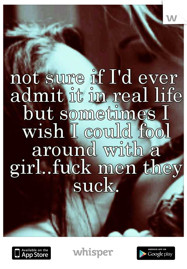 not sure if I'd ever admit it in real life but sometimes I wish I could fool around with a girl..fuck men they suck.
