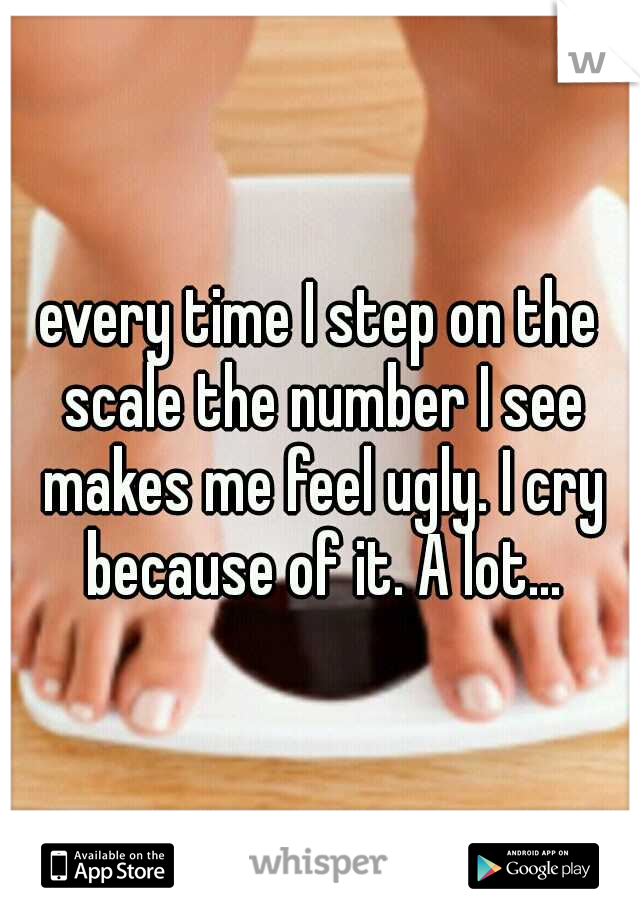 every time I step on the scale the number I see makes me feel ugly. I cry because of it. A lot...