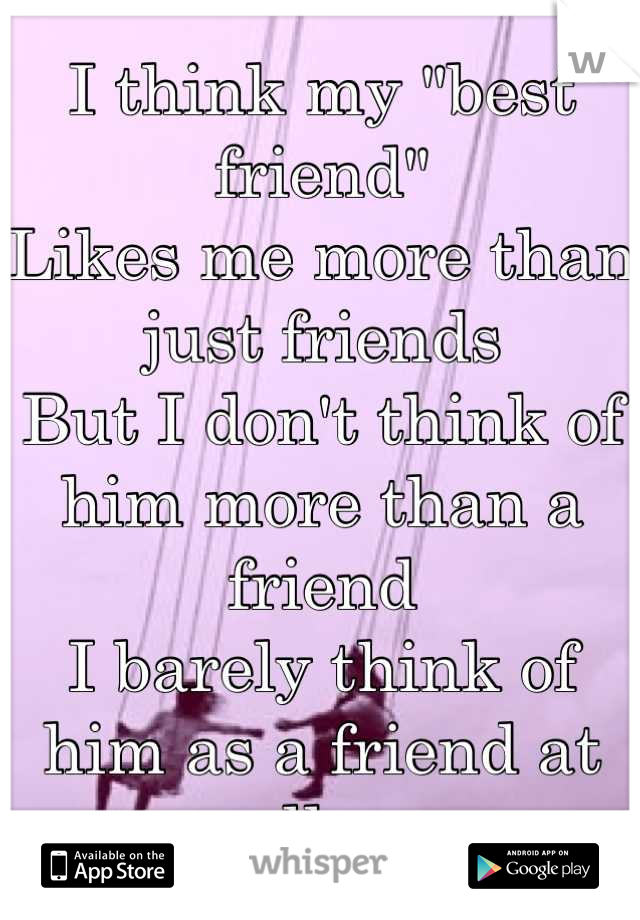 I think my "best friend"
Likes me more than just friends
But I don't think of him more than a friend
I barely think of him as a friend at all....
