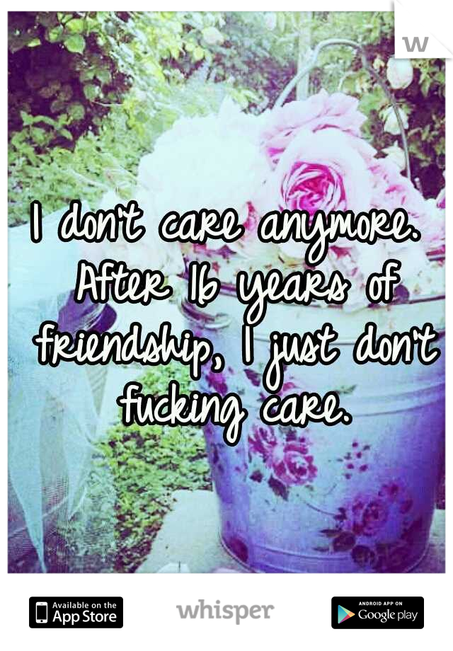 I don't care anymore. After 16 years of friendship, I just don't fucking care.