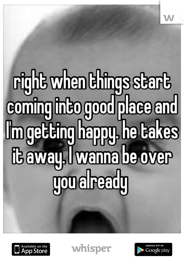 right when things start coming into good place and I'm getting happy. he takes it away. I wanna be over you already 