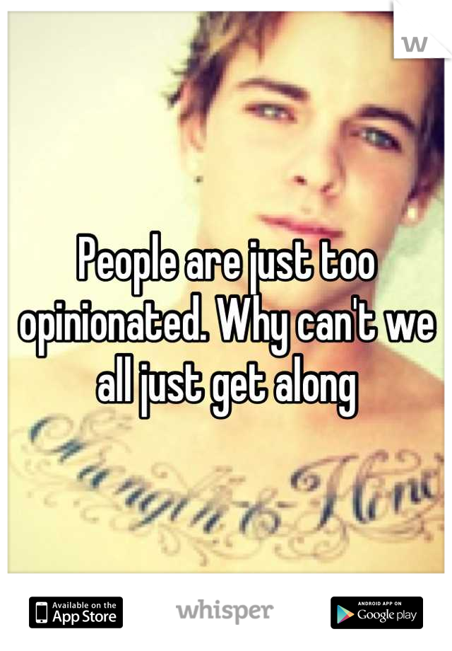 People are just too opinionated. Why can't we all just get along