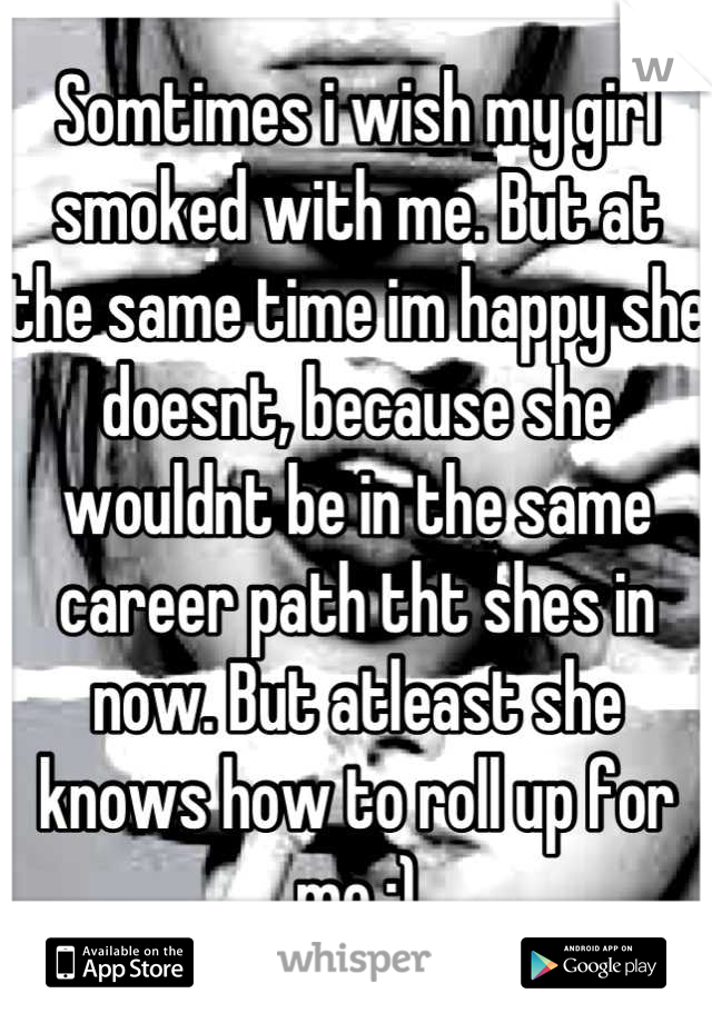 Somtimes i wish my girl smoked with me. But at the same time im happy she doesnt, because she wouldnt be in the same career path tht shes in now. But atleast she knows how to roll up for me ;)