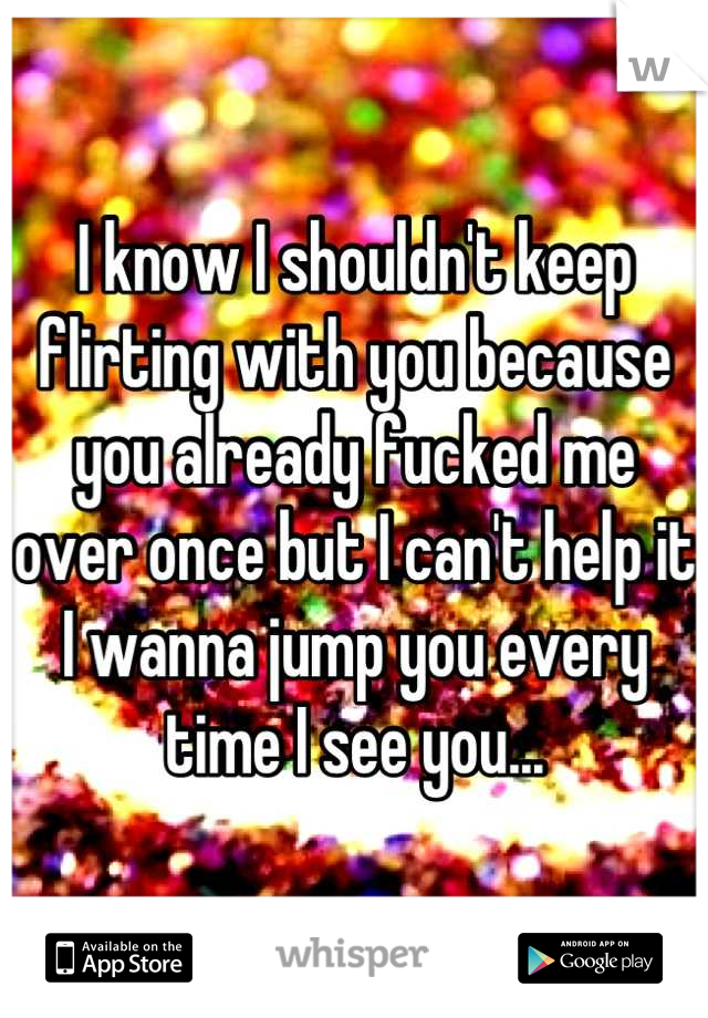 I know I shouldn't keep flirting with you because you already fucked me over once but I can't help it I wanna jump you every time I see you...