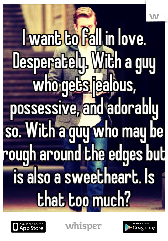 I want to fall in love. Desperately. With a guy who gets jealous, possessive, and adorably so. With a guy who may be rough around the edges but is also a sweetheart. Is that too much?
