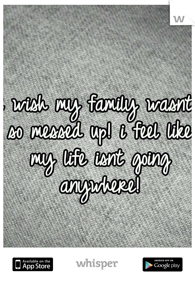 i wish my family wasnt so messed up! i feel like my life isnt going anywhere!