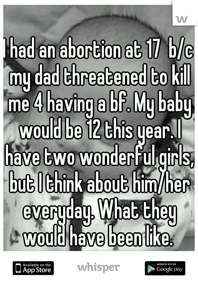 I had an abortion at 17  b/c my dad threatened to kill me 4 having a bf. My baby would be 12 this year. I have two wonderful girls, but I think about him/her everyday. What they would have been like. 