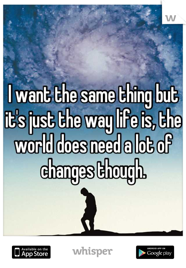 I want the same thing but it's just the way life is, the world does need a lot of changes though.