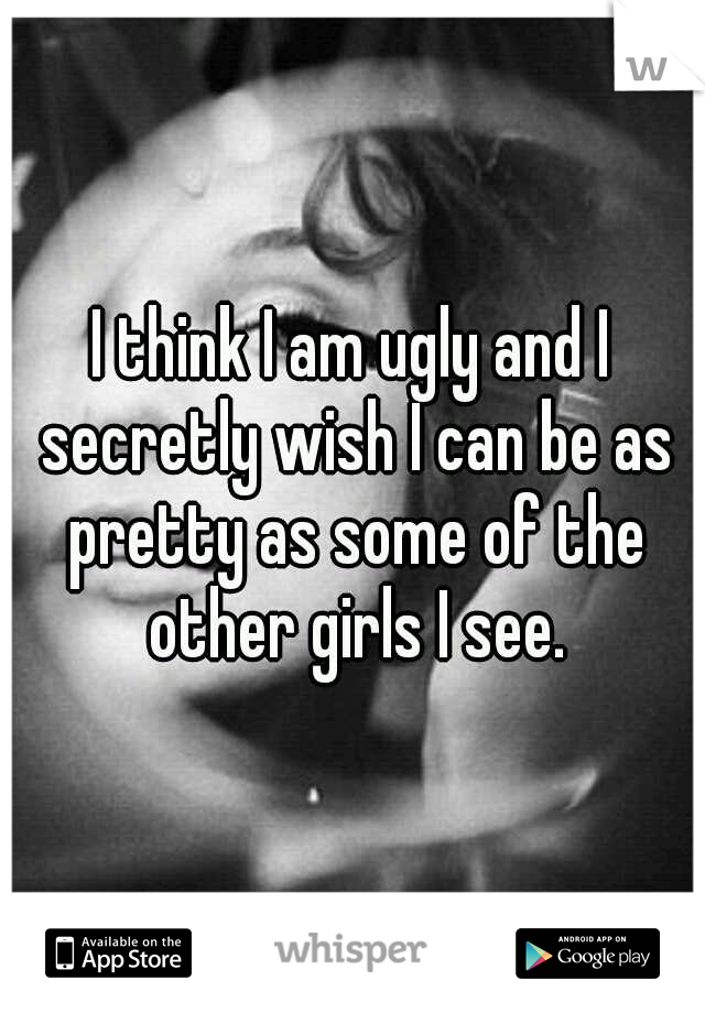 I think I am ugly and I secretly wish I can be as pretty as some of the other girls I see.