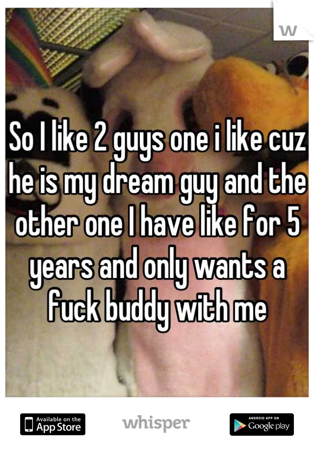So I like 2 guys one i like cuz he is my dream guy and the other one I have like for 5 years and only wants a fuck buddy with me