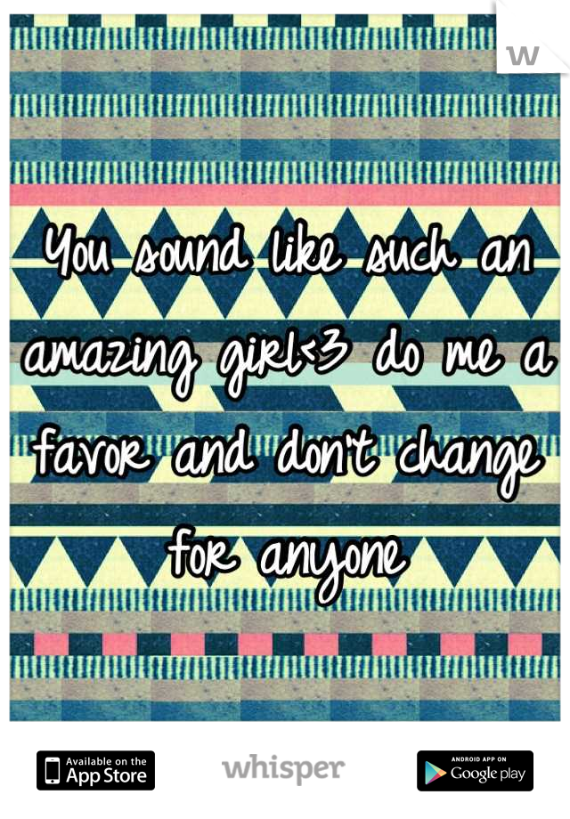 You sound like such an amazing girl<3 do me a favor and don't change for anyone