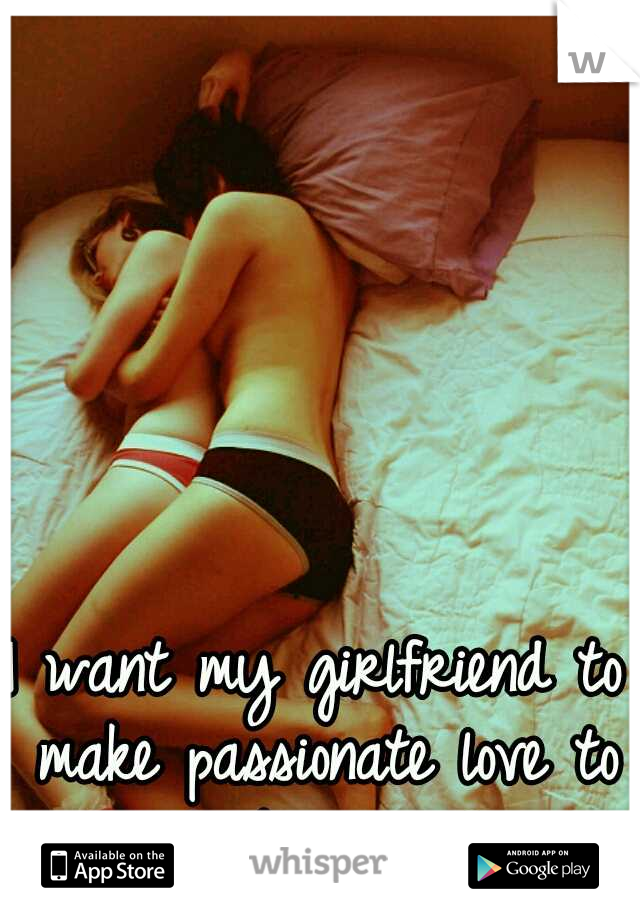 I want my girlfriend to make passionate love to me. its been so long...