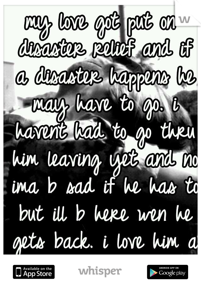 my love got put on disaster relief and if a disaster happens he may have to go. i havent had to go thru him leaving yet and no ima b sad if he has to but ill b here wen he gets back. i love him a ton.