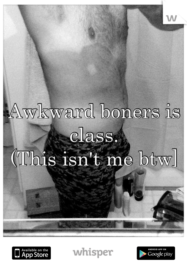 Awkward boners is class. 
(This isn't me btw]