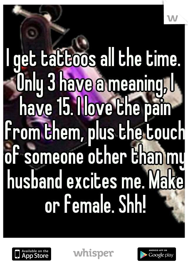 I get tattoos all the time. Only 3 have a meaning, I have 15. I love the pain from them, plus the touch of someone other than my husband excites me. Make or female. Shh!