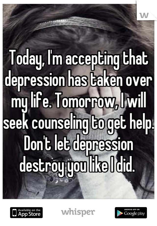Today, I'm accepting that depression has taken over my life. Tomorrow, I will seek counseling to get help. Don't let depression destroy you like I did. 