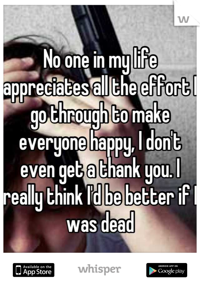 No one in my life appreciates all the effort I go through to make everyone happy, I don't even get a thank you. I really think I'd be better if I was dead