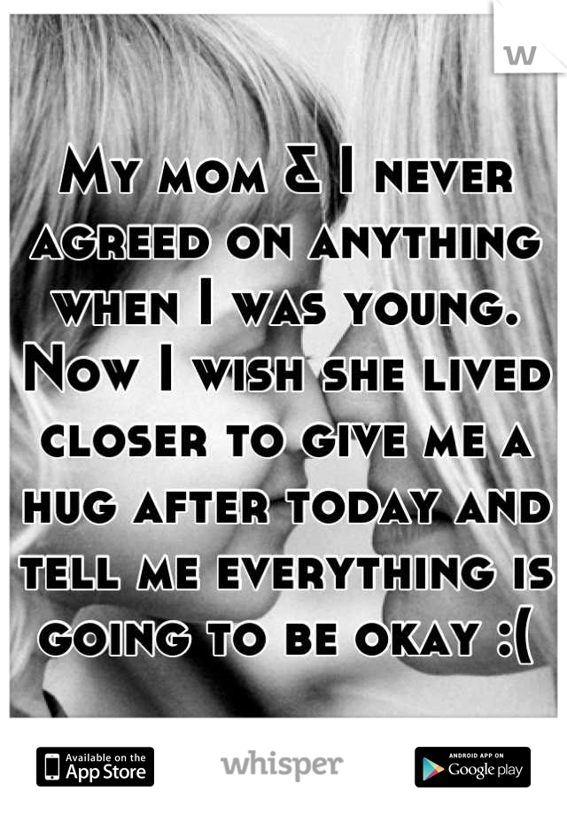 My mom & I never agreed on anything when I was young. Now I wish she lived closer to give me a hug after today and tell me everything is going to be okay :(