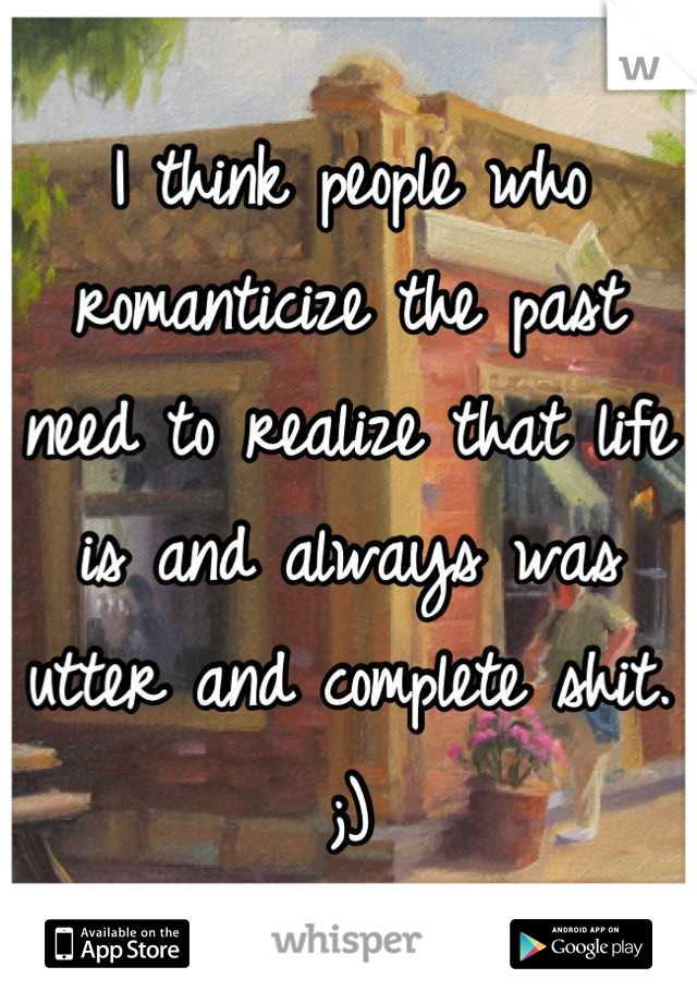I think people who romanticize the past need to realize that life is and always was utter and complete shit. ;)