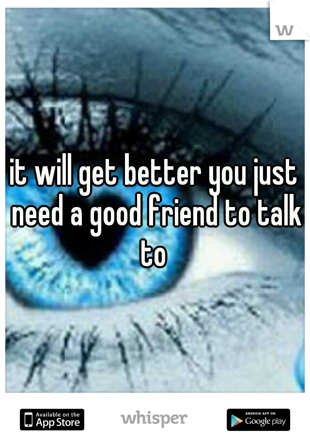 it will get better you just need a good friend to talk to 