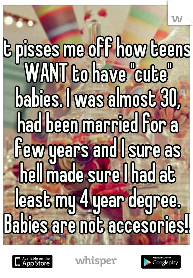 It pisses me off how teens WANT to have "cute" babies. I was almost 30, had been married for a few years and I sure as hell made sure I had at least my 4 year degree. Babies are not accesories!!