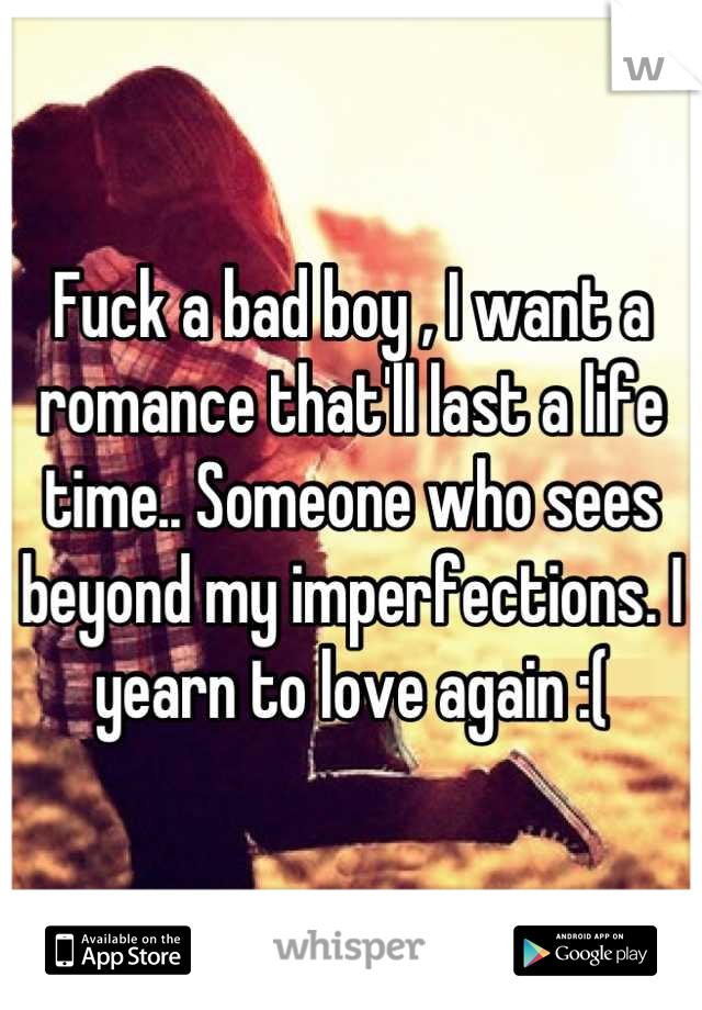 Fuck a bad boy , I want a romance that'll last a life time.. Someone who sees beyond my imperfections. I yearn to love again :(